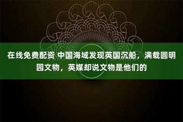 在线免费配资 中国海域发现英国沉船，满载圆明园文物，英媒却说文物是他们的