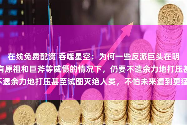 在线免费配资 吞噬星空：为何一些反派巨头在明知人类族群潜力巨大、有原祖和巨斧等威慑的情况下，仍要不遗余力地打压甚至试图灭绝人类，不怕未来遭到更猛烈的反噬？