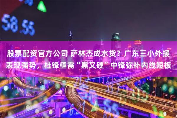 股票配资官方公司 萨林杰成水货？广东三小外援表现强势，杜锋亟需“黑又硬”中锋弥补内线短板