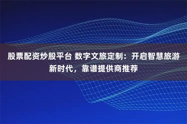 股票配资炒股平台 数字文旅定制：开启智慧旅游新时代，靠谱提供商推荐