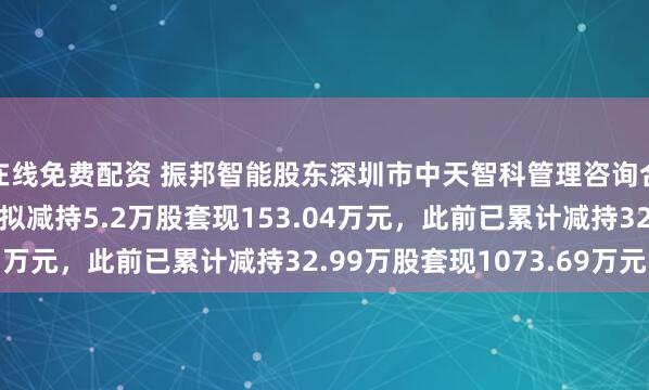 在线免费配资 振邦智能股东深圳市中天智科管理咨询合伙企业（有限合伙）拟减持5.2万股套现153.04万元，此前已累计减持32.99万股套现1073.69万元