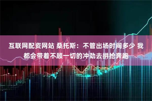 互联网配资网站 桑托斯：不管出场时间多少 我都会带着不顾一切的冲劲去拼抢奔跑