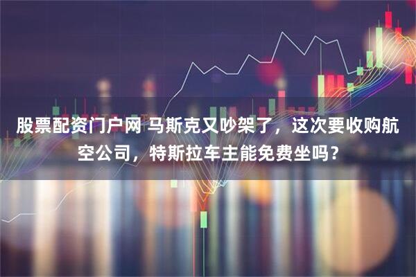 股票配资门户网 马斯克又吵架了，这次要收购航空公司，特斯拉车主能免费坐吗？