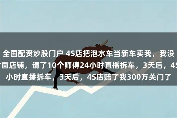 全国配资炒股门户 4S店把泡水车当新车卖我，我没去理论，花50万租下对面店铺，请了10个师傅24小时直播拆车，3天后，4S店赔了我300万关门了