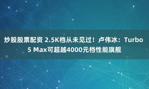 炒股股票配资 2.5K档从未见过！卢伟冰：Turbo 5 Max可超越4000元档性能旗舰