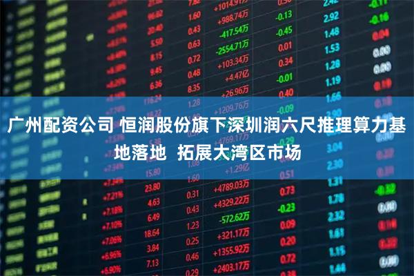 广州配资公司 恒润股份旗下深圳润六尺推理算力基地落地  拓展大湾区市场