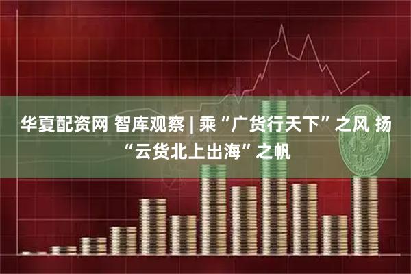 华夏配资网 智库观察 | 乘“广货行天下”之风 扬“云货北上出海”之帆