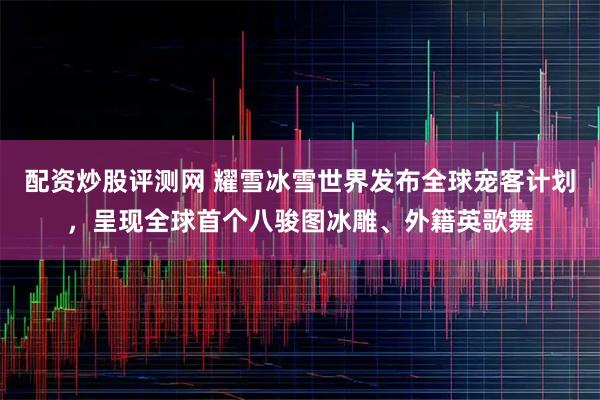配资炒股评测网 耀雪冰雪世界发布全球宠客计划，呈现全球首个八骏图冰雕、外籍英歌舞