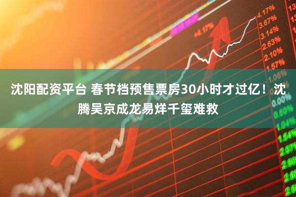 沈阳配资平台 春节档预售票房30小时才过亿！沈腾吴京成龙易烊千玺难救