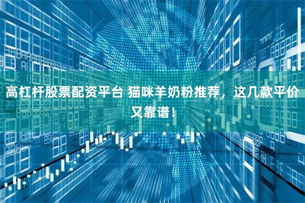 高杠杆股票配资平台 猫咪羊奶粉推荐，这几款平价又靠谱！