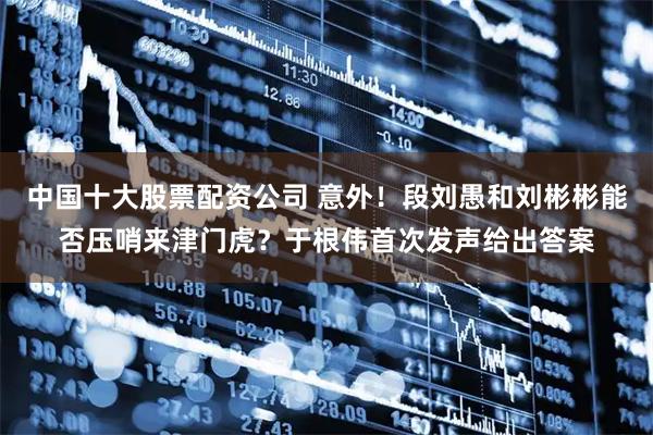 中国十大股票配资公司 意外！段刘愚和刘彬彬能否压哨来津门虎？于根伟首次发声给出答案