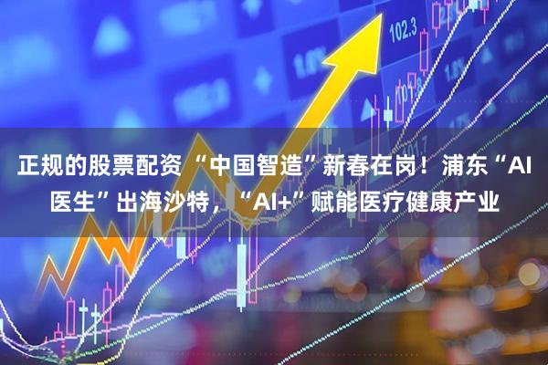 正规的股票配资 “中国智造”新春在岗！浦东“AI医生”出海沙特，“AI+”赋能医疗健康产业