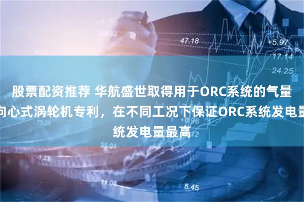 股票配资推荐 华航盛世取得用于ORC系统的气量可调向心式涡轮机专利，在不同工况下保证ORC系统发电量最高