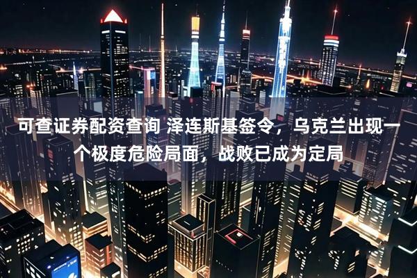 可查证券配资查询 泽连斯基签令，乌克兰出现一个极度危险局面，战败已成为定局