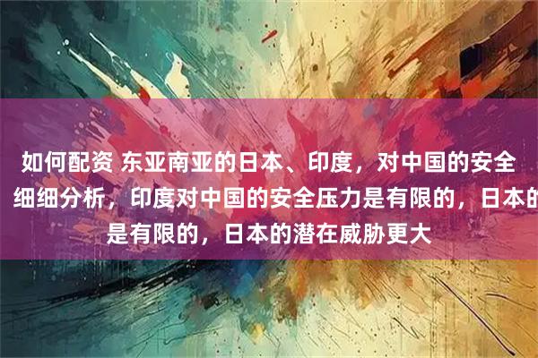 如何配资 东亚南亚的日本、印度，对中国的安全有压力是事实，细细分析，印度对中国的安全压力是有限的，日本的潜在威胁更大