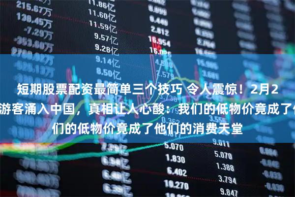 短期股票配资最简单三个技巧 令人震惊！2月24日，大量外国游客涌入中国，真相让人心酸：我们的低物价竟成了他们的消费天堂