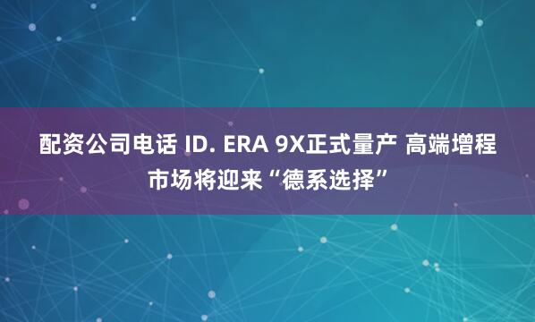 配资公司电话 ID. ERA 9X正式量产 高端增程市场将迎来“德系选择”