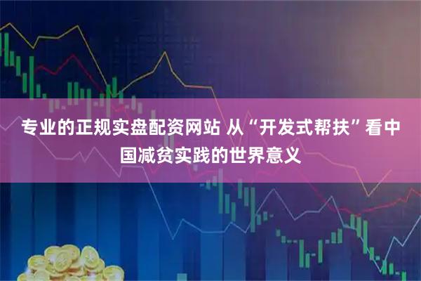 专业的正规实盘配资网站 从“开发式帮扶”看中国减贫实践的世界意义