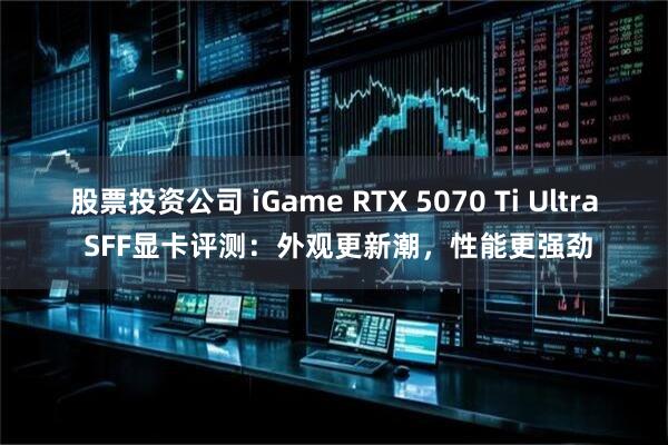 股票投资公司 iGame RTX 5070 Ti Ultra SFF显卡评测：外观更新潮，性能更强劲
