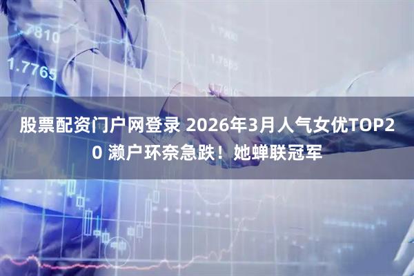 股票配资门户网登录 2026年3月人气女优TOP20 濑户环奈急跌！她蝉联冠军