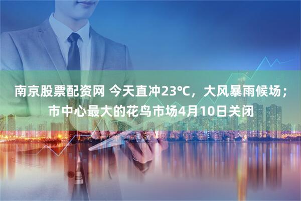 南京股票配资网 今天直冲23℃，大风暴雨候场；市中心最大的花鸟市场4月10日关闭