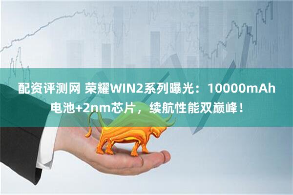 配资评测网 荣耀WIN2系列曝光：10000mAh电池+2nm芯片，续航性能双巅峰！