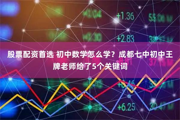 股票配资首选 初中数学怎么学？成都七中初中王牌老师给了5个关键词