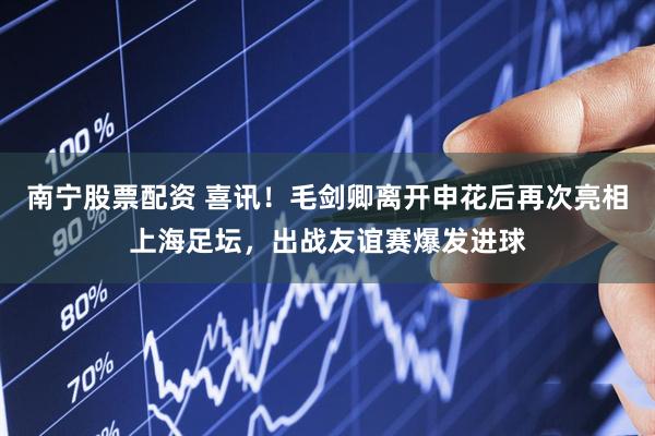 南宁股票配资 喜讯！毛剑卿离开申花后再次亮相上海足坛，出战友谊赛爆发进球